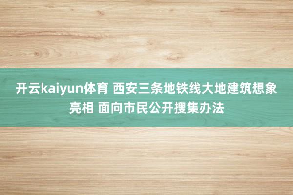 开云kaiyun体育 西安三条地铁线大地建筑想象亮相 面向市民公开搜集办法