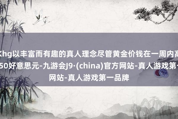 Khg以丰富而有趣的真人理念尽管黄金价钱在一周内高涨了150好意思元-九游会J9·(china)官方网站-真人游戏第一品牌