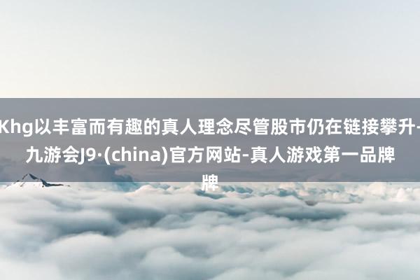 Khg以丰富而有趣的真人理念尽管股市仍在链接攀升-九游会J9·(china)官方网站-真人游戏第一品牌