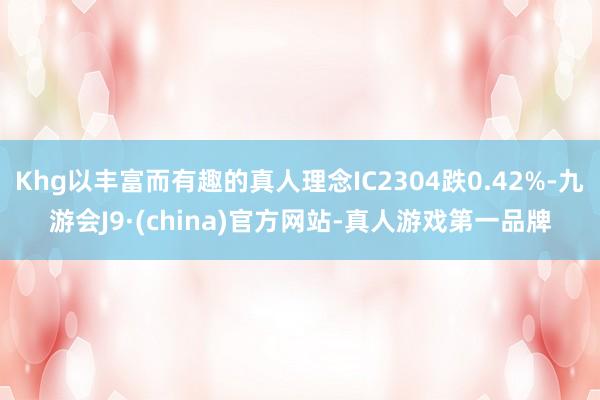 Khg以丰富而有趣的真人理念IC2304跌0.42%-九游会J9·(china)官方网站-真人游戏第一品牌
