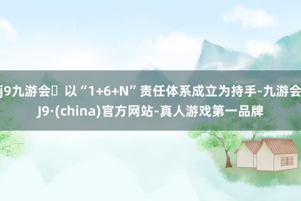 j9九游会以“1+6+N”责任体系成立为持手-九游会J9·(china)官方网站-真人游戏第一品牌