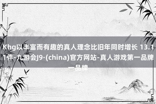 Khg以丰富而有趣的真人理念比旧年同时增长 13.11件-九游会J9·(china)官方网站-真人游戏第一品牌