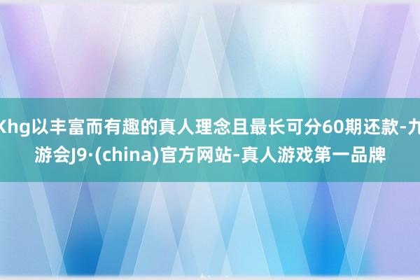 Khg以丰富而有趣的真人理念且最长可分60期还款-九游会J9·(china)官方网站-真人游戏第一品牌