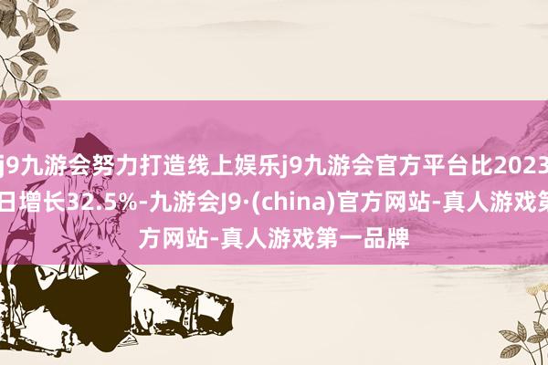 j9九游会努力打造线上娱乐j9九游会官方平台比2023年4月3日增长32.5%-九游会J9·(china)官方网站-真人游戏第一品牌