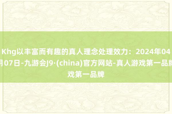 Khg以丰富而有趣的真人理念处理效力：2024年04月07日-九游会J9·(china)官方网站-真人游戏第一品牌
