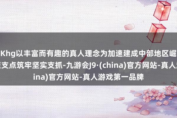 Khg以丰富而有趣的真人理念为加速建成中部地区崛起的垂危计策支点筑牢坚实支抓-九游会J9·(china)官方网站-真人游戏第一品牌