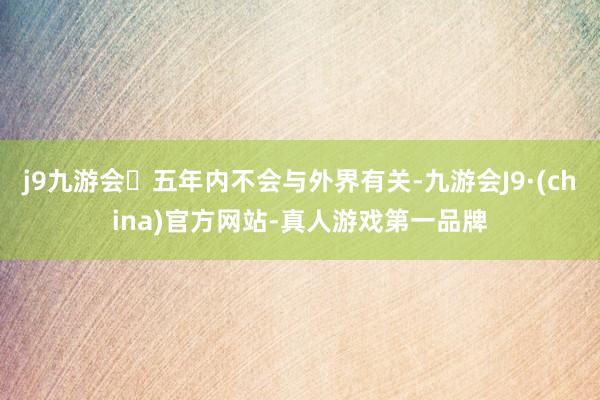 j9九游会五年内不会与外界有关-九游会J9·(china)官方网站-真人游戏第一品牌