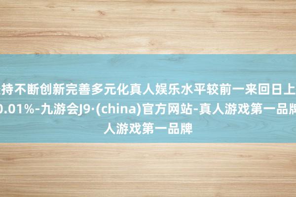 坚持不断创新完善多元化真人娱乐水平较前一来回日上升0.01%-九游会J9·(china)官方网站-真人游戏第一品牌