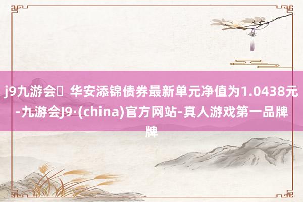 j9九游会华安添锦债券最新单元净值为1.0438元-九游会J9·(china)官方网站-真人游戏第一品牌