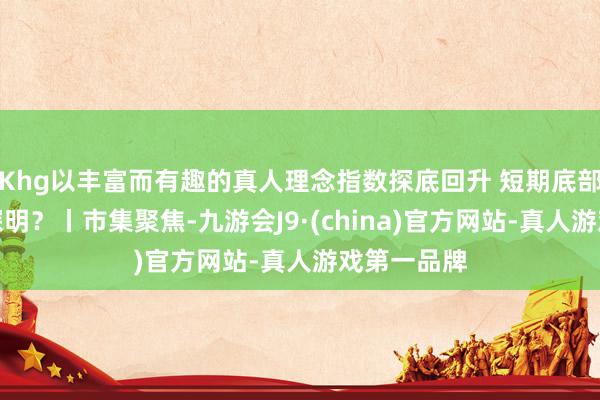 Khg以丰富而有趣的真人理念指数探底回升 短期底部是否还是探明?丨市集聚焦-九游会J9·(china)官方网站-真人游戏第一品牌