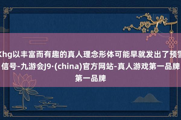 Khg以丰富而有趣的真人理念形体可能早就发出了预警信号-九游会J9·(china)官方网站-真人游戏第一品牌