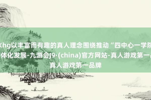 Khg以丰富而有趣的真人理念围绕推动“四中心一学院”一体化发展-九游会J9·(china)官方网站-真人游戏第一品牌