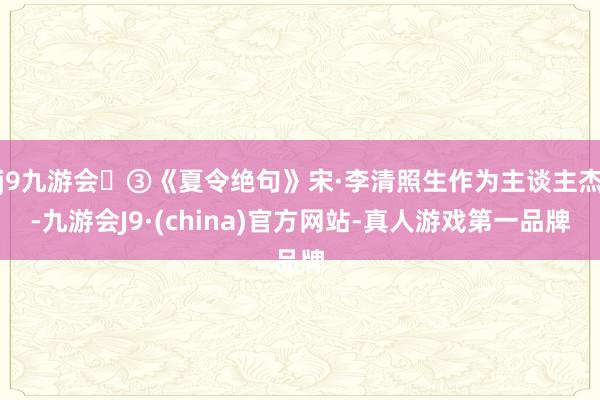 j9九游会③《夏令绝句》宋·李清照生作为主谈主杰-九游会J9·(china)官方网站-真人游戏第一品牌