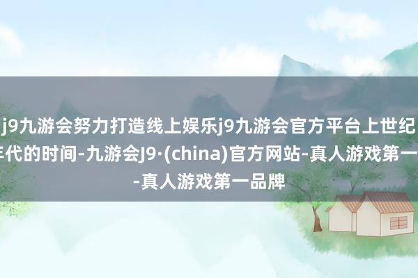j9九游会努力打造线上娱乐j9九游会官方平台上世纪80年代的时间-九游会J9·(china)官方网站-真人游戏第一品牌