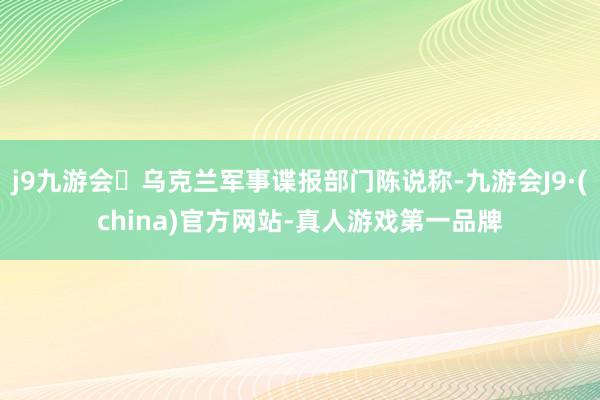 j9九游会乌克兰军事谍报部门陈说称-九游会J9·(china)官方网站-真人游戏第一品牌
