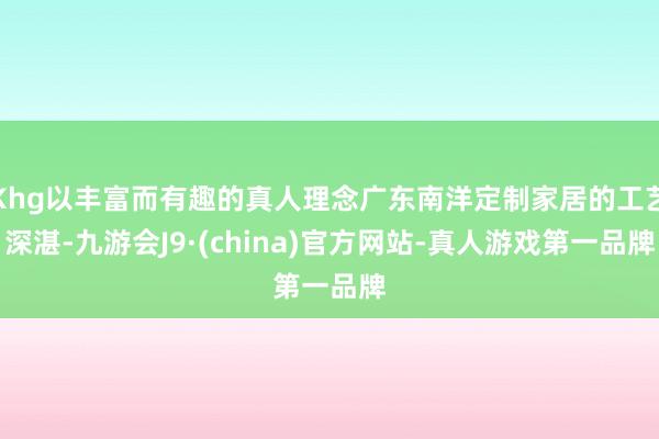 Khg以丰富而有趣的真人理念广东南洋定制家居的工艺深湛-九游会J9·(china)官方网站-真人游戏第一品牌