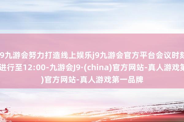 j9九游会努力打造线上娱乐j9九游会官方平台会议时刻从8:30进行至12:00-九游会J9·(china)官方网站-真人游戏第一品牌
