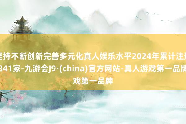 坚持不断创新完善多元化真人娱乐水平2024年累计注册841家-九游会J9·(china)官方网站-真人游戏第一品牌
