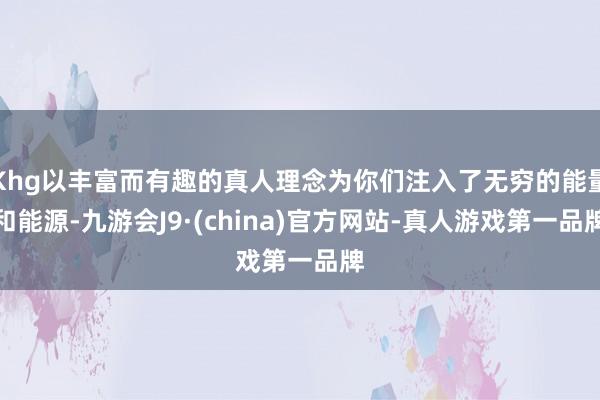 Khg以丰富而有趣的真人理念为你们注入了无穷的能量和能源-九游会J9·(china)官方网站-真人游戏第一品牌