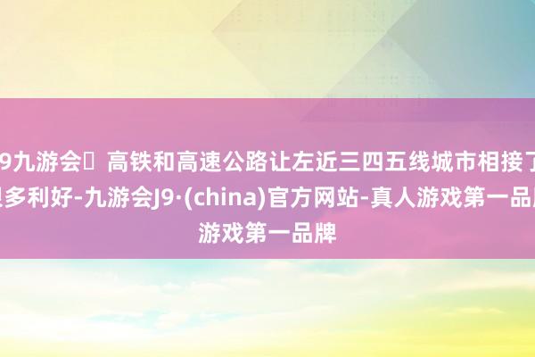 j9九游会高铁和高速公路让左近三四五线城市相接了很多利好-九游会J9·(china)官方网站-真人游戏第一品牌