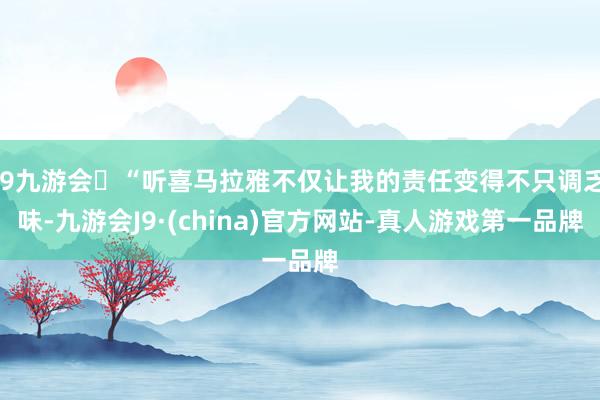 j9九游会“听喜马拉雅不仅让我的责任变得不只调乏味-九游会J9·(china)官方网站-真人游戏第一品牌