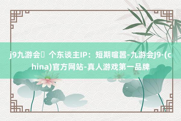 j9九游会　　个东谈主IP：短期喧嚣-九游会J9·(china)官方网站-真人游戏第一品牌