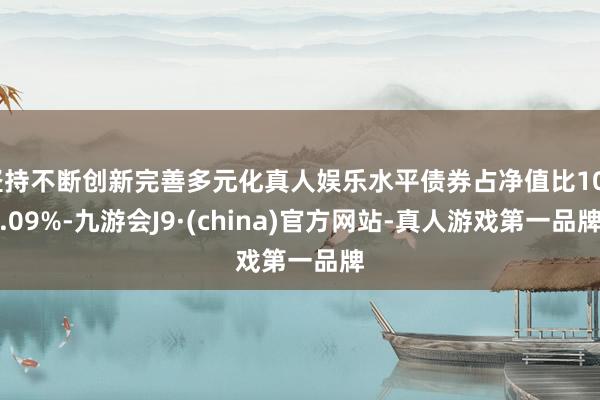 坚持不断创新完善多元化真人娱乐水平债券占净值比108.09%-九游会J9·(china)官方网站-真人游戏第一品牌