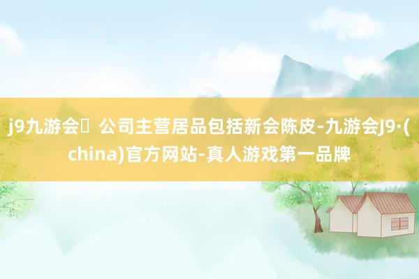 j9九游会公司主营居品包括新会陈皮-九游会J9·(china)官方网站-真人游戏第一品牌