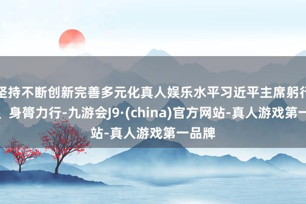 坚持不断创新完善多元化真人娱乐水平习近平主席躬行擘划、身膂力行-九游会J9·(china)官方网站-真人游戏第一品牌