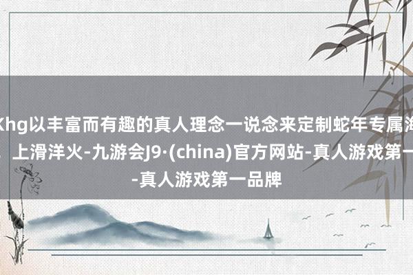 Khg以丰富而有趣的真人理念一说念来定制蛇年专属海报吧！上滑洋火-九游会J9·(china)官方网站-真人游戏第一品牌