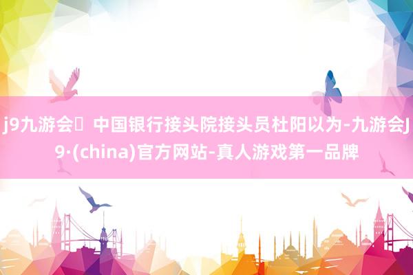j9九游会中国银行接头院接头员杜阳以为-九游会J9·(china)官方网站-真人游戏第一品牌