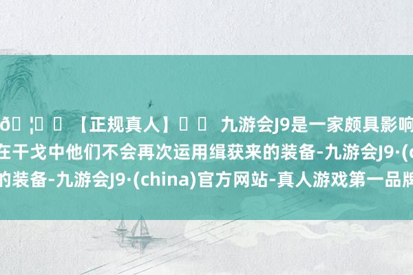 🦄⚽【正规真人】⚽ 九游会J9是一家颇具影响力的线上真人公司在干戈中他们不会再次运用缉获来的装备-九游会J9·(china)官方网站-真人游戏第一品牌