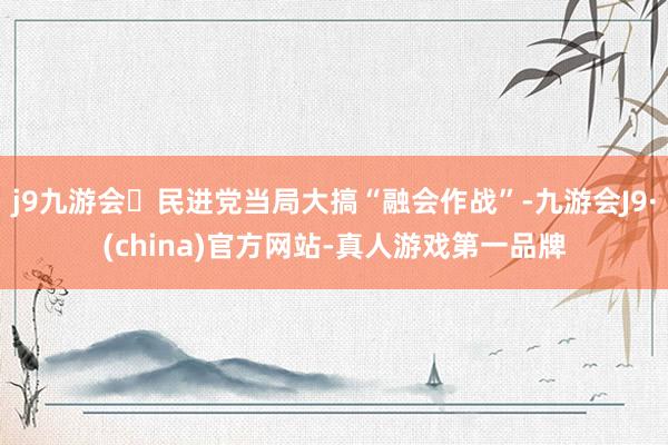 j9九游会民进党当局大搞“融会作战”-九游会J9·(china)官方网站-真人游戏第一品牌