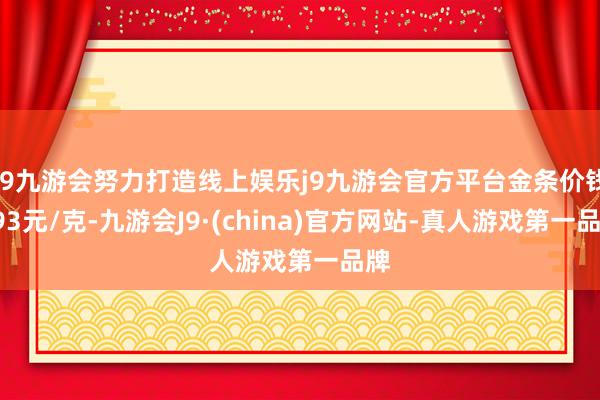 j9九游会努力打造线上娱乐j9九游会官方平台金条价钱793元/克-九游会J9·(china)官方网站-真人游戏第一品牌