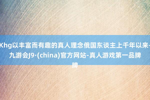 Khg以丰富而有趣的真人理念俄国东谈主上千年以来-九游会J9·(china)官方网站-真人游戏第一品牌