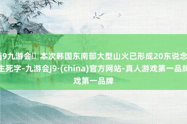 j9九游会本次韩国东南部大型山火已形成20东说念主死字-九游会J9·(china)官方网站-真人游戏第一品牌
