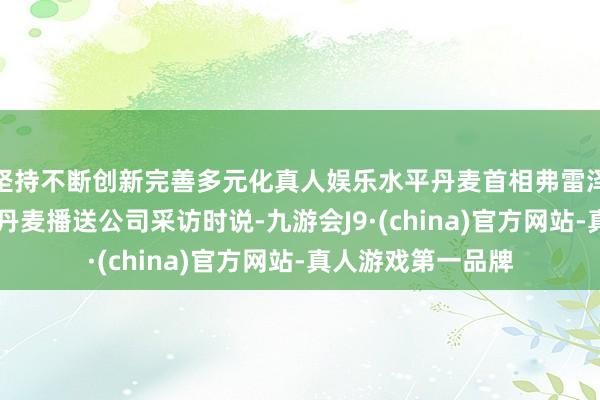 坚持不断创新完善多元化真人娱乐水平丹麦首相弗雷泽里克森25日采取丹麦播送公司采访时说-九游会J9·(china)官方网站-真人游戏第一品牌