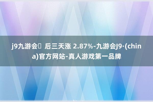 j9九游会后三天涨 2.87%-九游会J9·(china)官方网站-真人游戏第一品牌