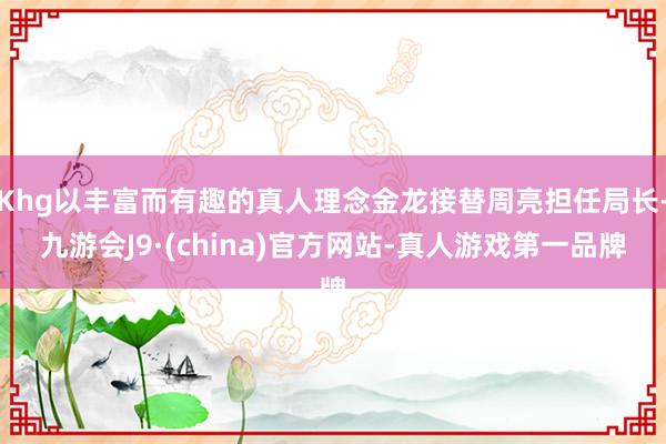 Khg以丰富而有趣的真人理念金龙接替周亮担任局长-九游会J9·(china)官方网站-真人游戏第一品牌
