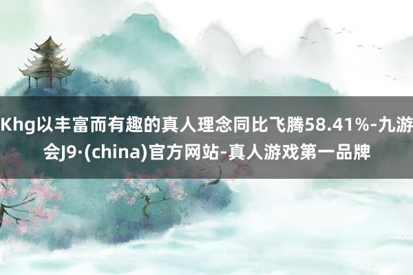 Khg以丰富而有趣的真人理念同比飞腾58.41%-九游会J9·(china)官方网站-真人游戏第一品牌