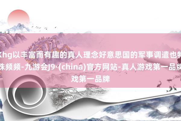 Khg以丰富而有趣的真人理念好意思国的军事调遣也特殊频频-九游会J9·(china)官方网站-真人游戏第一品牌