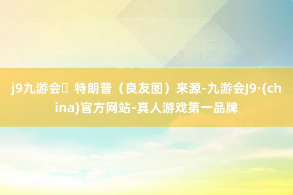 j9九游会特朗普（良友图）来源-九游会J9·(china)官方网站-真人游戏第一品牌
