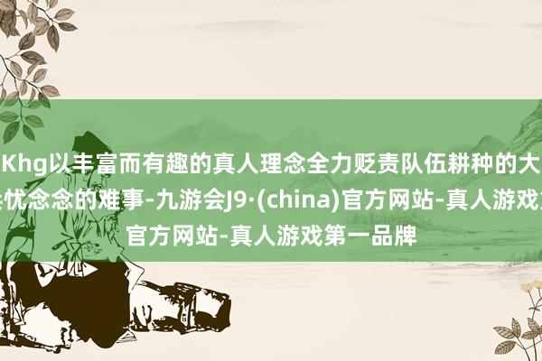 Khg以丰富而有趣的真人理念全力贬责队伍耕种的大事、官兵忧念念的难事-九游会J9·(china)官方网站-真人游戏第一品牌