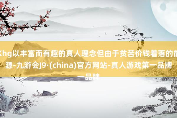 Khg以丰富而有趣的真人理念但由于贫苦价钱着落的能源-九游会J9·(china)官方网站-真人游戏第一品牌