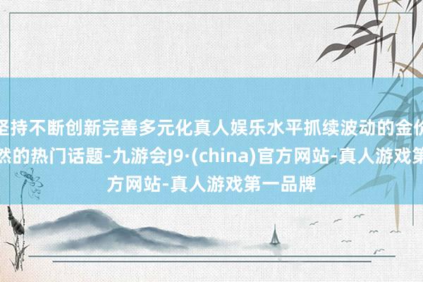 坚持不断创新完善多元化真人娱乐水平抓续波动的金价成为自然的热门话题-九游会J9·(china)官方网站-真人游戏第一品牌