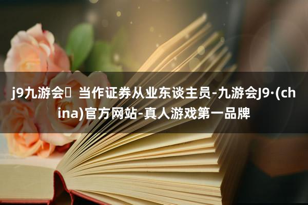 j9九游会当作证券从业东谈主员-九游会J9·(china)官方网站-真人游戏第一品牌