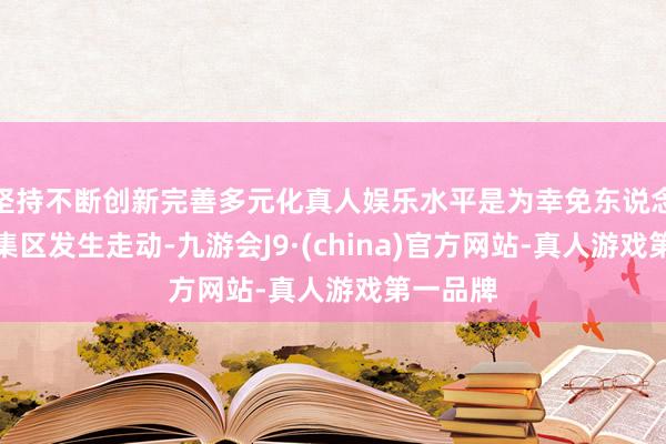 坚持不断创新完善多元化真人娱乐水平是为幸免东说念主口密集区发生走动-九游会J9·(china)官方网站-真人游戏第一品牌
