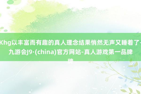 Khg以丰富而有趣的真人理念结果悄然无声又睡着了-九游会J9·(china)官方网站-真人游戏第一品牌