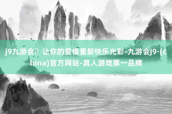 j9九游会让你的爱情重新快乐光彩-九游会J9·(china)官方网站-真人游戏第一品牌