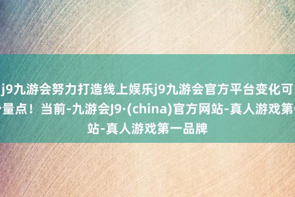 j9九游会努力打造线上娱乐j9九游会官方平台变化可不是少量点！当前-九游会J9·(china)官方网站-真人游戏第一品牌